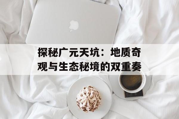 探秘广元天坑:地质奇观与生态秘境的双重奏-第1张图片- 探秘广元天坑:地质奇观与生态秘境的双重奏-第1张图片-