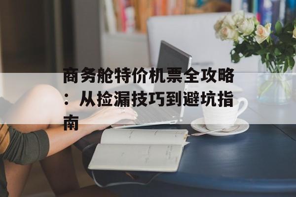 商务舱特价机票全攻略:从捡漏技巧到避坑指南-第1张图片- 商务舱特价机票全攻略:从捡漏技巧到避坑指南-第1张图片-