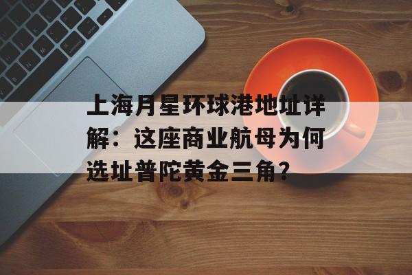 上海月星环球港地址详解:这座商业航母为何选址普陀黄金三角?-第1张图片- 上海月星环球港地址详解:这座商业航母为何选址普陀黄金三角?-第1张图片-