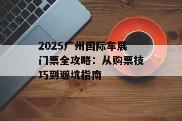2025广州国际车展门票全攻略：从购票技巧到避坑指南-第1张图片-