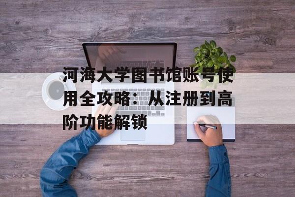 河海大学图书馆账号使用全攻略:从注册到高阶功能解锁-第1张图片- 河海大学图书馆账号使用全攻略:从注册到高阶功能解锁-第1张图片-