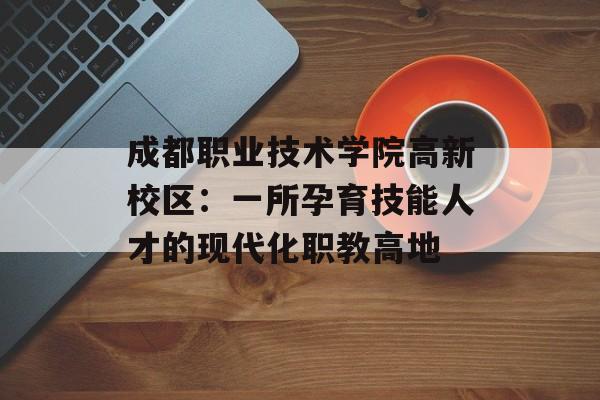 成都职业技术学院高新校区：一所孕育技能人才的现代化职教高地-第1张图片-