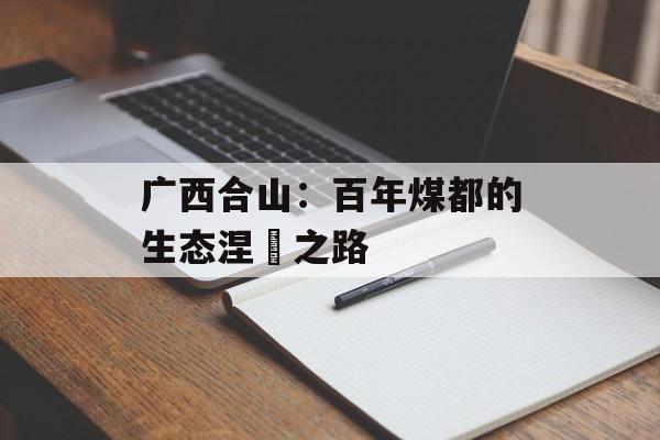 广西合山：百年煤都的生态涅槃之路-第1张图片-