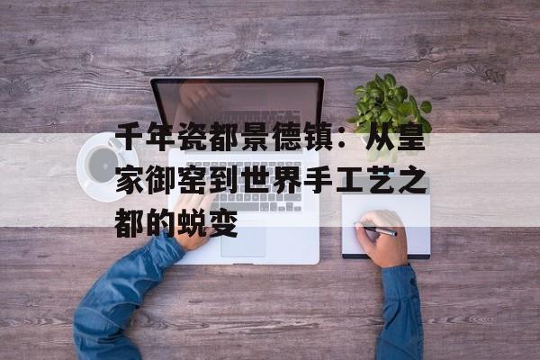千年瓷都景德镇：从皇家御窑到世界手工艺之都的蜕变-第1张图片-