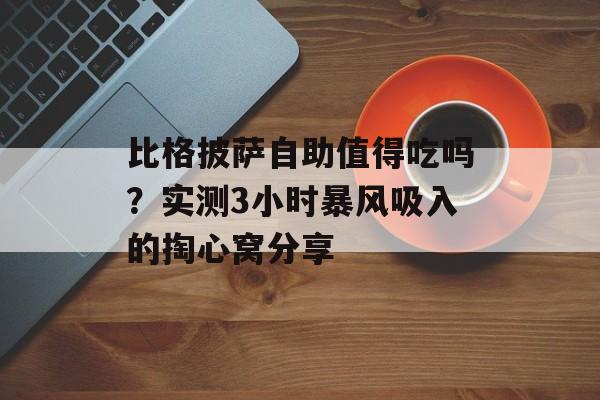 比格披萨自助值得吃吗？实测3小时暴风吸入的掏心窝分享-第1张图片-