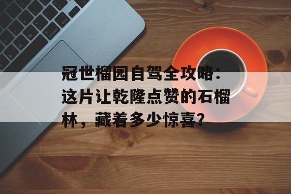 冠世榴园自驾全攻略:这片让乾隆点赞的石榴林,藏着多少惊喜?-第1张图片- 冠世榴园自驾全攻略:这片让乾隆点赞的石榴林,藏着多少惊喜?-第1张图片-