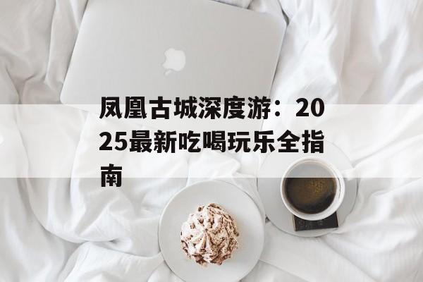 凤凰古城深度游：2025最新吃喝玩乐全指南-第1张图片-