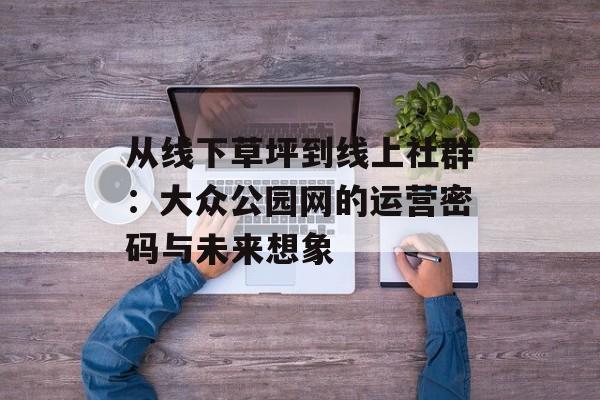 从线下草坪到线上社群：大众公园网的运营密码与未来想象-第1张图片-