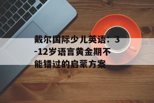 戴尔国际少儿英语：3-12岁语言黄金期不能错过的启蒙方案-第1张图片-
